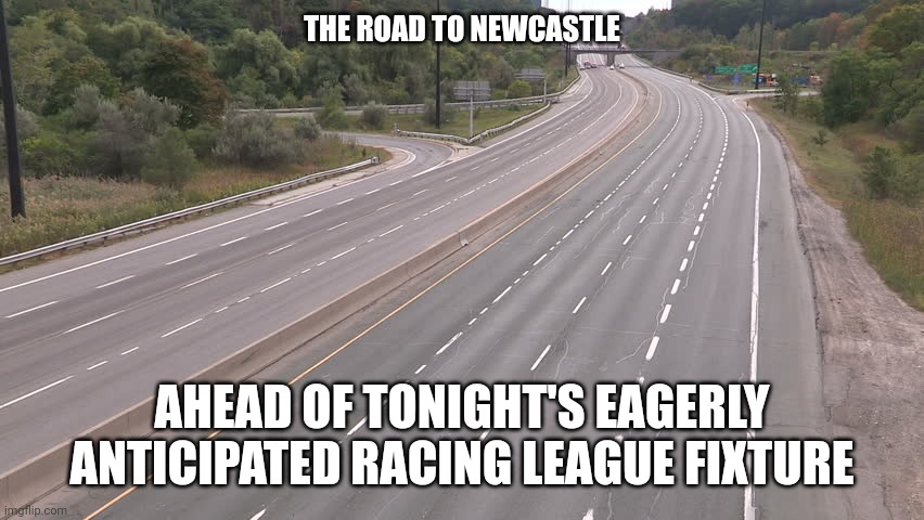 Empty highway | THE ROAD TO NEWCASTLE; AHEAD OF TONIGHT'S EAGERLY ANTICIPATED RACING LEAGUE FIXTURE | image tagged in empty highway | made w/ Imgflip meme maker