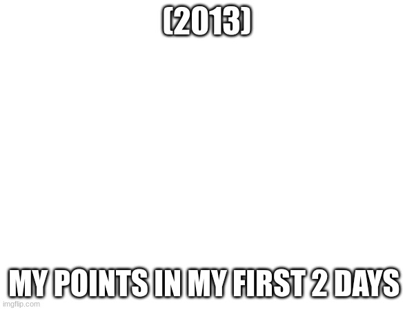 (2013); MY POINTS IN MY FIRST 2 DAYS | made w/ Imgflip meme maker