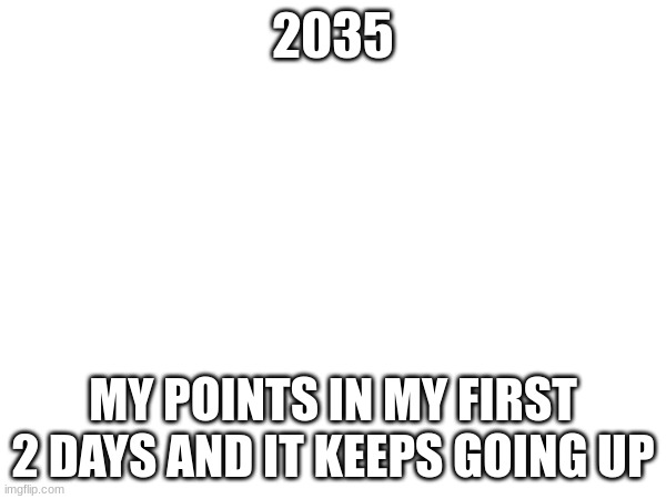 2035; MY POINTS IN MY FIRST 2 DAYS AND IT KEEPS GOING UP | made w/ Imgflip meme maker