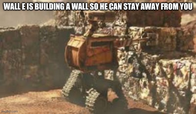 wall-e building a wall | WALL E IS BUILDING A WALL SO HE CAN STAY AWAY FROM YOU | image tagged in wall-e building a wall | made w/ Imgflip meme maker