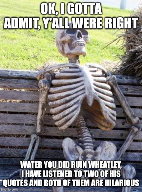 Waiting Skeleton | OK, I GOTTA ADMIT, Y'ALL WERE RIGHT; WATER YOU DID RUIN WHEATLEY, I HAVE LISTENED TO TWO OF HIS QUOTES AND BOTH OF THEM ARE HILARIOUS | image tagged in memes,waiting skeleton | made w/ Imgflip meme maker