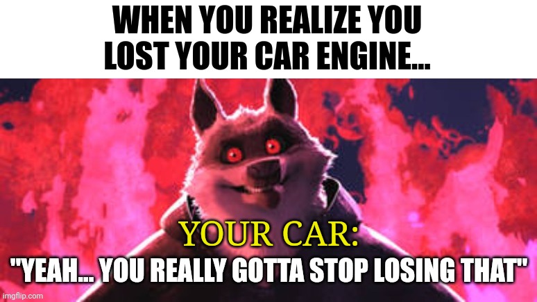 How do you lose a car engine?!?!? | WHEN YOU REALIZE YOU LOST YOUR CAR ENGINE... YOUR CAR: | image tagged in gotta stop losing that | made w/ Imgflip meme maker