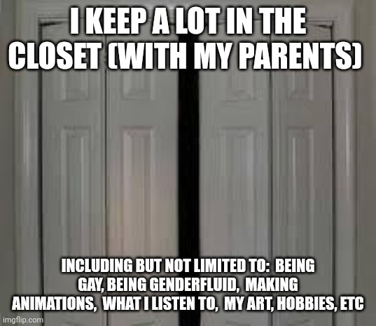 I hide stuff a lot. | I KEEP A LOT IN THE CLOSET (WITH MY PARENTS); INCLUDING BUT NOT LIMITED TO:  BEING GAY, BEING GENDERFLUID,  MAKING ANIMATIONS,  WHAT I LISTEN TO,  MY ART, HOBBIES, ETC | image tagged in closet | made w/ Imgflip meme maker