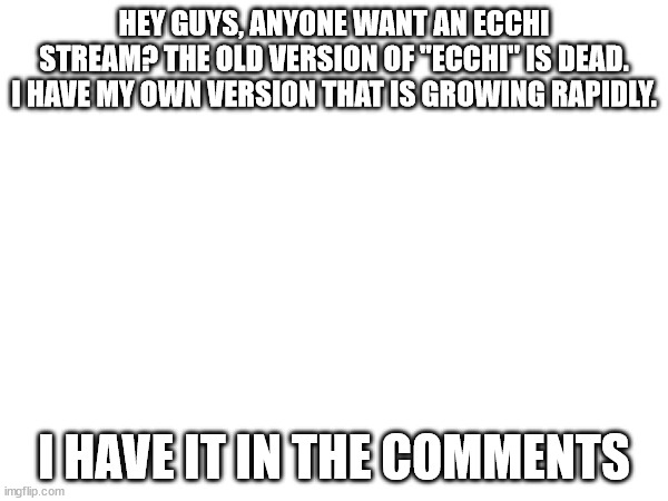 bc yes | HEY GUYS, ANYONE WANT AN ECCHI STREAM? THE OLD VERSION OF "ECCHI" IS DEAD. I HAVE MY OWN VERSION THAT IS GROWING RAPIDLY. I HAVE IT IN THE COMMENTS | image tagged in advertising,anime,hentai,ecchi | made w/ Imgflip meme maker