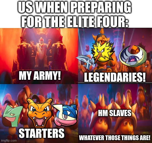 Pokemon team | US WHEN PREPARING FOR THE ELITE FOUR:; MY ARMY! LEGENDARIES! HM SLAVES; STARTERS; WHATEVER THOSE THINGS ARE! | image tagged in pokemon,video games,super mario,movies,memes | made w/ Imgflip meme maker