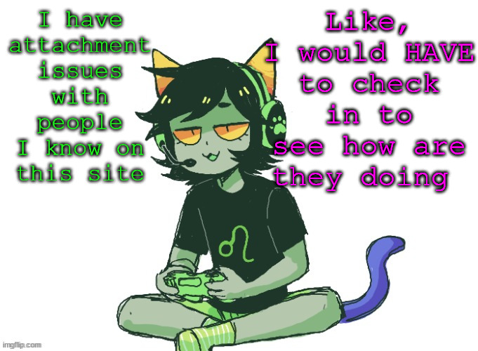 nepeta gaming | Like, I would HAVE to check in to see how are they doing; I have attachment issues with people I know on this site | image tagged in nepeta gaming | made w/ Imgflip meme maker