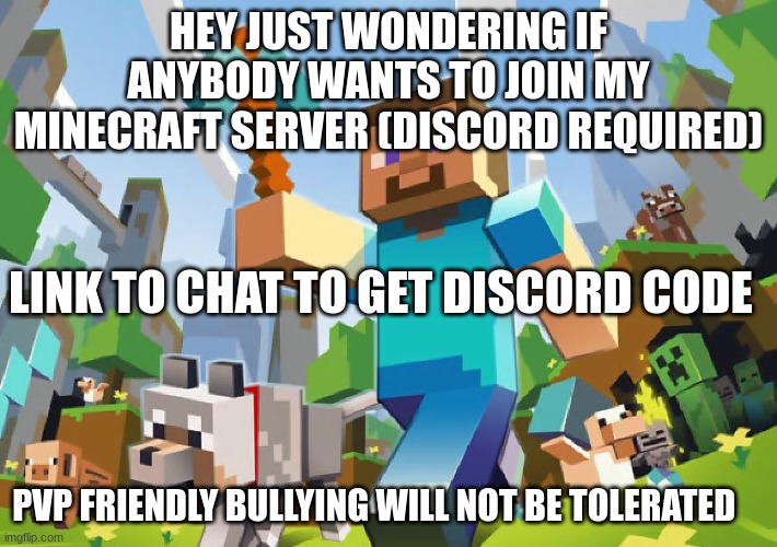 MINECRAFT | HEY JUST WONDERING IF ANYBODY WANTS TO JOIN MY MINECRAFT SERVER (DISCORD REQUIRED); LINK TO CHAT TO GET DISCORD CODE; PVP FRIENDLY BULLYING WILL NOT BE TOLERATED | image tagged in minecraft | made w/ Imgflip meme maker