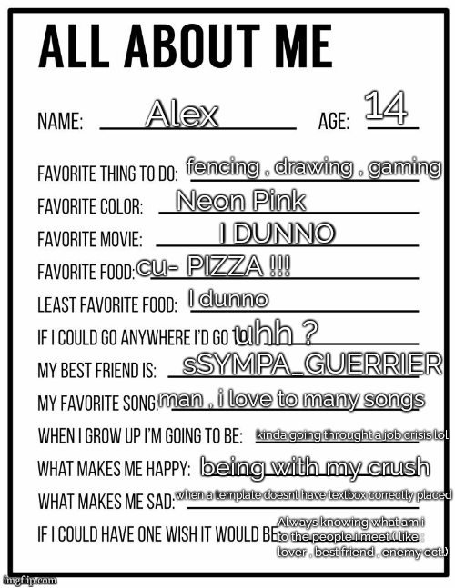 since everyone is doin dat Mod Note( You can have my cu-pizza?) | 14; Alex; fencing , drawing , gaming; Neon Pink; I DUNNO; cu- PIZZA !!! I dunno; uhh ? sSYMPA_GUERRIER; man , i love to many songs; kinda going throught a job crisis lol; being with my crush; when a template doesnt have textbox correctly placed; Always knowing what am i to the people i meet ( like : lover , best friend , enemy ect..) | image tagged in all about me card | made w/ Imgflip meme maker