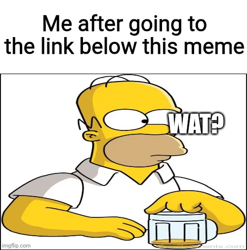 Blank White Template | Me after going to the link below this meme; WAT? | image tagged in blank white template,simpsons,link | made w/ Imgflip meme maker