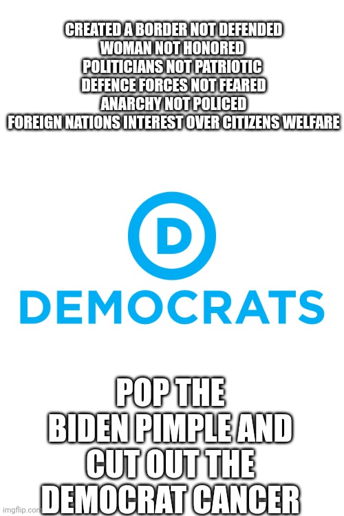 No longer defensible | CREATED A BORDER NOT DEFENDED
WOMAN NOT HONORED 
POLITICIANS NOT PATRIOTIC 
DEFENCE FORCES NOT FEARED
ANARCHY NOT POLICED
FOREIGN NATIONS INTEREST OVER CITIZENS WELFARE; POP THE BIDEN PIMPLE AND CUT OUT THE DEMOCRAT CANCER | image tagged in democrats | made w/ Imgflip meme maker