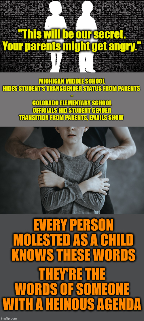 "This will be our secret. Your parents might get angry."; MICHIGAN MIDDLE SCHOOL HIDES STUDENT'S TRANSGENDER STATUS FROM PARENTS 
-
COLORADO ELEMENTARY SCHOOL OFFICIALS HID STUDENT GENDER TRANSITION FROM PARENTS, EMAILS SHOW; EVERY PERSON MOLESTED AS A CHILD KNOWS THESE WORDS; THEY'RE THE WORDS OF SOMEONE WITH A HEINOUS AGENDA | image tagged in parents rights,pedophilia,grooming | made w/ Imgflip meme maker