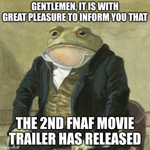 Gentlemen, it is with great pleasure to inform you that | GENTLEMEN, IT IS WITH GREAT PLEASURE TO INFORM YOU THAT; THE 2ND FNAF MOVIE TRAILER HAS RELEASED | image tagged in gentlemen it is with great pleasure to inform you that | made w/ Imgflip meme maker