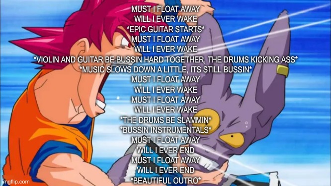 THE WORLD IS MIIIIINE-- IN THIS PLACE THAT HAS NO SUNN | MUST I FLOAT AWAY
WILL I EVER WAKE
*EPIC GUITAR STARTS*
MUST I FLOAT AWAY
WILL I EVER WAKE
*VIOLIN AND GUITAR BE BUSSIN HARD TOGETHER, THE DRUMS KICKING ASS*
*MUSIC SLOWS DOWN A LITTLE, ITS STILL BUSSIN*
MUST I FLOAT AWAY
WILL I EVER WAKE
MUST I FLOAT AWAY
WILL I EVER WAKE
*THE DRUMS BE SLAMMIN*
*BUSSIN INSTRUMENTALS*
MUST I FLOAT AWAY
WILL I EVER END
MUST I FLOAT AWAY
WILL I EVER END
*BEAUTIFUL OUTRO* | image tagged in goku yelling in some guy's ear | made w/ Imgflip meme maker