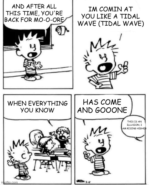 i cringified this | AND AFTER ALL THIS TIME, YOU'RE BACK FOR MO-O-ORE; IM COMIN AT YOU LIKE A TIDAL WAVE (TIDAL WAVE); WHEN EVERYTHING YOU KNOW; HAS COME AND GOOONE; THIS IS AN ILLUSION, I AM RISING HIGHER | image tagged in calvin invention | made w/ Imgflip meme maker