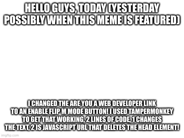 HELLO GUYS, TODAY (YESTERDAY POSSIBLY WHEN THIS MEME IS FEATURED); I CHANGED THE ARE YOU A WEB DEVELOPER LINK TO AN ENABLE FLIP M MODE BUTTON! I USED TAMPERMONKEY TO GET THAT WORKING, 2 LINES OF CODE, 1 CHANGES THE TEXT, 2 IS JAVASCRIPT URL THAT DELETES THE HEAD ELEMENT! | made w/ Imgflip meme maker