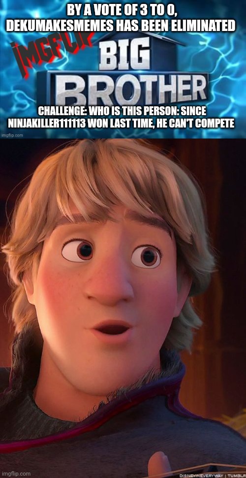 Challenge | BY A VOTE OF 3 TO 0, DEKUMAKESMEMES HAS BEEN ELIMINATED; CHALLENGE: WHO IS THIS PERSON: SINCE NINJAKILLER111113 WON LAST TIME, HE CAN'T COMPETE | image tagged in imgflip big brother logo,challenge | made w/ Imgflip meme maker
