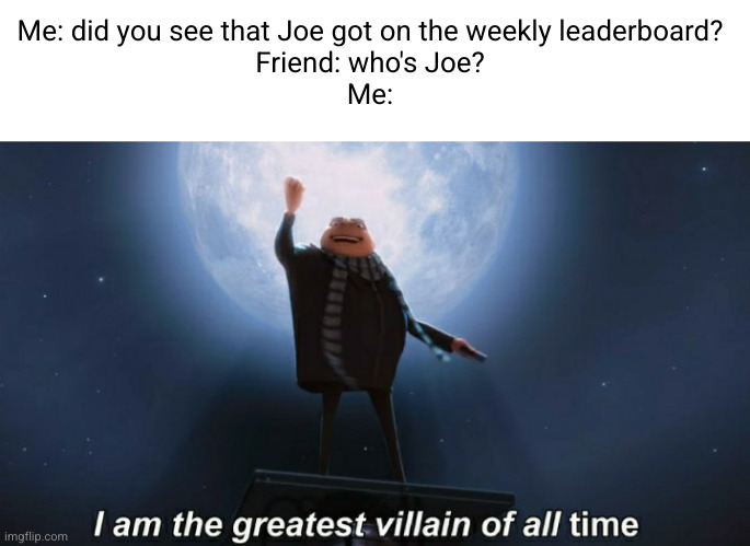 Joe mama (#3,475) | Me: did you see that Joe got on the weekly leaderboard?
Friend: who's Joe?
Me: | image tagged in memes,i am the greatest villain of all time,weekly leaderboard,points,joe mama,jokes | made w/ Imgflip meme maker