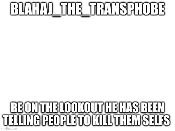 BLAHAJ_THE_TRANSPHOBE; BE ON THE LOOKOUT HE HAS BEEN TELLING PEOPLE TO KILL THEM SELFS | made w/ Imgflip meme maker