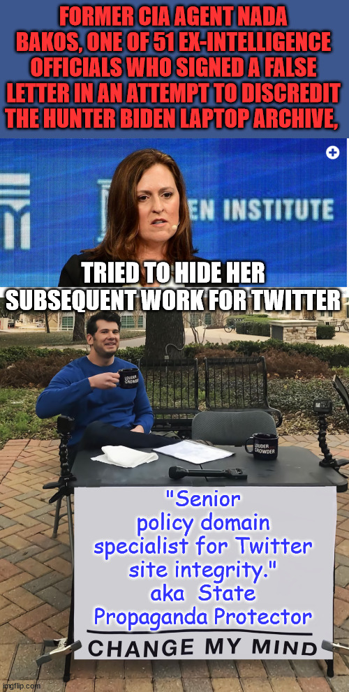 They even admit that they lied to help get Biden elected... | FORMER CIA AGENT NADA BAKOS, ONE OF 51 EX-INTELLIGENCE OFFICIALS WHO SIGNED A FALSE LETTER IN AN ATTEMPT TO DISCREDIT THE HUNTER BIDEN LAPTOP ARCHIVE, TRIED TO HIDE HER SUBSEQUENT WORK FOR TWITTER; "Senior policy domain specialist for Twitter site integrity." aka  State Propaganda Protector | image tagged in change my mind tilt-corrected,election fraud,government corruption,stolen,election | made w/ Imgflip meme maker