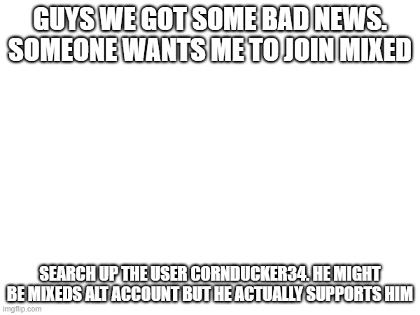 (Mod Note: we gotta do something about him) | GUYS WE GOT SOME BAD NEWS. SOMEONE WANTS ME TO JOIN MIXED; SEARCH UP THE USER CORNDUCKER34. HE MIGHT BE MIXEDS ALT ACCOUNT BUT HE ACTUALLY SUPPORTS HIM | made w/ Imgflip meme maker