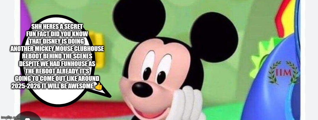 Despite that we already had funhouse I heard that Mickey mouse clubhouse will be getting another reboot during the mid 2020s aro | SHH HERES A SECRET FUN FACT DID YOU KNOW THAT DISNEY IS DOING 
ANOTHER MICKEY MOUSE CLUBHOUSE REBOOT BEHIND THE SCENES DESPITE WE HAD FUNHOUSE AS THE REBOOT ALREADY. IT'S GOING TO COME OUT LIKE AROUND 2025-2026 IT WILL BE AWESOME 👍 | image tagged in mickey mouse clubhouse,mickey mouse clubhouse reboot,for a new generation,funny memes,that's a tool that will help us later | made w/ Imgflip meme maker