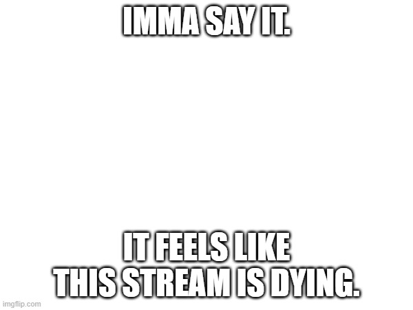 IMMA SAY IT. IT FEELS LIKE THIS STREAM IS DYING. | made w/ Imgflip meme maker