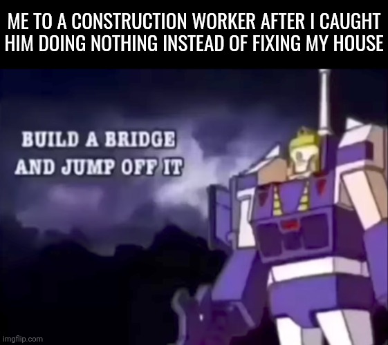 I swear they work for 3 days, disappear for 6 months then just work for a day and say to themselves "yup we're done here" | ME TO A CONSTRUCTION WORKER AFTER I CAUGHT HIM DOING NOTHING INSTEAD OF FIXING MY HOUSE | image tagged in build a bridge and jump off it,you should kill yourself now,memes | made w/ Imgflip meme maker
