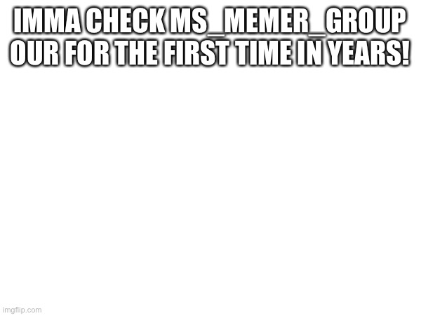 IMMA CHECK MS_MEMER_GROUP OUR FOR THE FIRST TIME IN YEARS! | image tagged in ms_memer_group | made w/ Imgflip meme maker