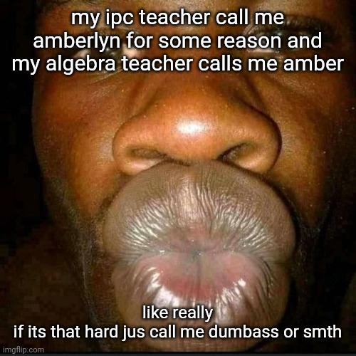 . | my ipc teacher call me amberlyn for some reason and my algebra teacher calls me amber; like really
if its that hard jus call me dumbass or smth | made w/ Imgflip meme maker