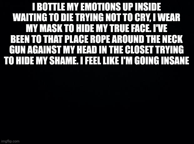 ... | I BOTTLE MY EMOTIONS UP INSIDE WAITING TO DIE TRYING NOT TO CRY, I WEAR MY MASK TO HIDE MY TRUE FACE. I'VE BEEN TO THAT PLACE ROPE AROUND THE NECK GUN AGAINST MY HEAD IN THE CLOSET TRYING TO HIDE MY SHAME. I FEEL LIKE I'M GOING INSANE | image tagged in black background | made w/ Imgflip meme maker