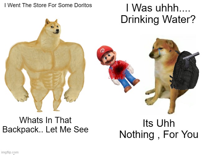 Who Killed Mario? | I Went The Store For Some Doritos; I Was uhhh.... Drinking Water? Whats In That Backpack.. Let Me See; Its Uhh Nothing , For You | image tagged in memes,buff doge vs cheems | made w/ Imgflip meme maker