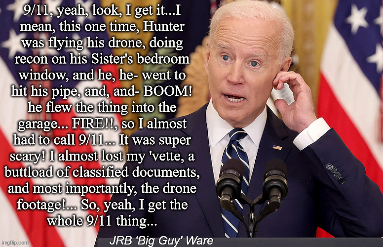 Biden 9/11 | 9/11, yeah, look, I get it...I
mean, this one time, Hunter
was flying his drone, doing
recon on his Sister's bedroom
window, and he, he- went to
hit his pipe, and, and- BOOM!
he flew the thing into the
garage... FIRE!!, so I almost
had to call 9/11... It was super
scary! I almost lost my 'vette, a
buttload of classified documents,
and most importantly, the drone
footage!... So, yeah, I get the
whole 9/11 thing... JRB 'Big Guy' Ware | image tagged in biden,joe,hunter,9/11,jrb ware,robert peters | made w/ Imgflip meme maker
