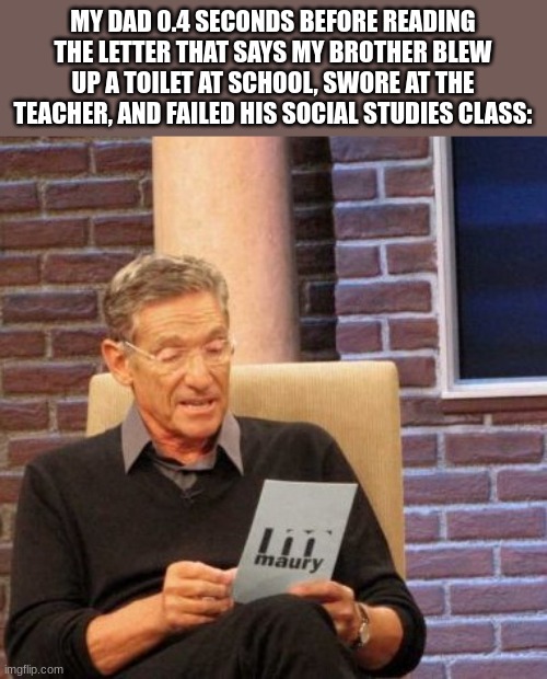 every second youre not running, the title is only getting closer. | MY DAD 0.4 SECONDS BEFORE READING THE LETTER THAT SAYS MY BROTHER BLEW UP A TOILET AT SCHOOL, SWORE AT THE TEACHER, AND FAILED HIS SOCIAL STUDIES CLASS: | image tagged in memes,maury lie detector | made w/ Imgflip meme maker