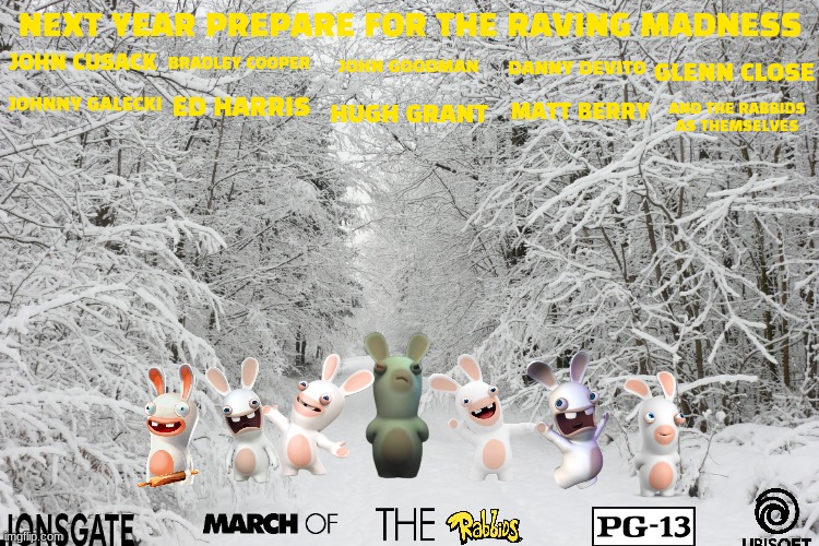 the rabbids movie concept art 2 | NEXT YEAR PREPARE FOR THE RAVING MADNESS; JOHN GOODMAN; BRADLEY COOPER; JOHN CUSACK; DANNY DEVITO; GLENN CLOSE; ED HARRIS; JOHNNY GALECKI; MATT BERRY; HUGH GRANT; AND THE RABBIDS AS THEMSELVES | image tagged in snowy forest,ubisoft,lionsgate,action,comedy,pg-13 | made w/ Imgflip meme maker