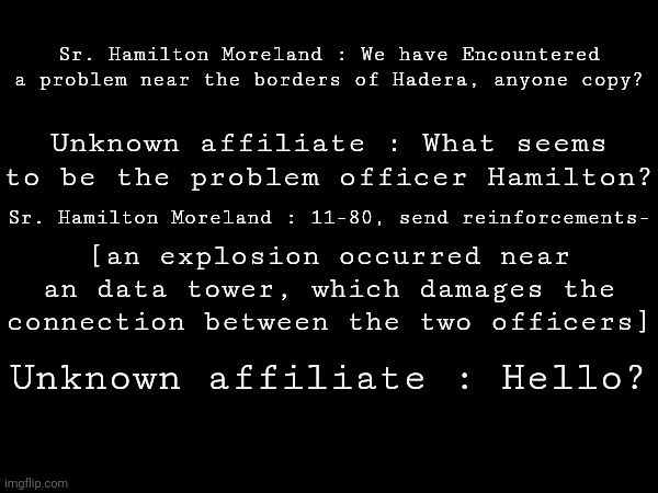 transcript.a | Sr. Hamilton Moreland : We have Encountered a problem near the borders of Hadera, anyone copy? Unknown affiliate : What seems to be the problem officer Hamilton? Sr. Hamilton Moreland : 11-80, send reinforcements-; [an explosion occurred near an data tower, which damages the connection between the two officers]; Unknown affiliate : Hello? | made w/ Imgflip meme maker