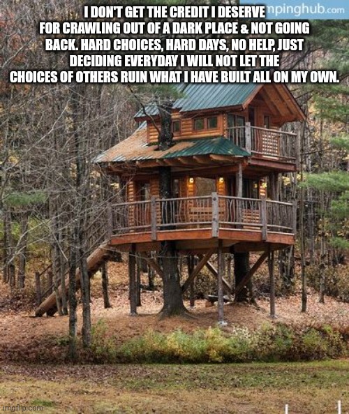TREE HOUSE CASTLE | I DON'T GET THE CREDIT I DESERVE FOR CRAWLING OUT OF A DARK PLACE & NOT GOING BACK. HARD CHOICES, HARD DAYS, NO HELP, JUST DECIDING EVERYDAY I WILL NOT LET THE CHOICES OF OTHERS RUIN WHAT I HAVE BUILT ALL ON MY OWN. | image tagged in tree house castle | made w/ Imgflip meme maker