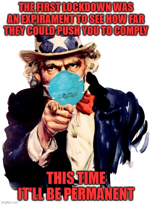 Do NOT comply. Do NOT get their shot. Why would we comply if they can't comply to their own rules? | THE FIRST LOCKDOWN WAS AN EXPIRAMENT TO SEE HOW FAR THEY COULD PUSH YOU TO COMPLY; THIS TIME IT'LL BE PERMANENT | image tagged in uncle sam i want you to mask n95 covid coronavirus,covid,masking,fascism | made w/ Imgflip meme maker