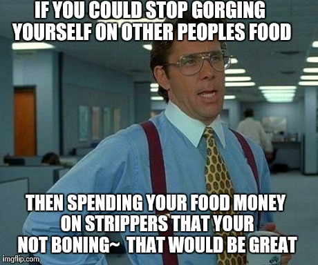 That Would Be Great Meme | IF YOU COULD STOP GORGING YOURSELF ON OTHER PEOPLES FOOD THEN SPENDING YOUR FOOD MONEY ON STRIPPERS THAT YOUR NOT BONING~ THAT WOULD BE GRE | image tagged in memes,that would be great | made w/ Imgflip meme maker