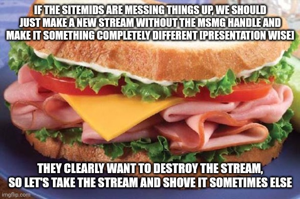 if this gets enough support i'll do it and send the link | IF THE SITEMIDS ARE MESSING THINGS UP, WE SHOULD JUST MAKE A NEW STREAM WITHOUT THE MSMG HANDLE AND MAKE IT SOMETHING COMPLETELY DIFFERENT [PRESENTATION WISE]; THEY CLEARLY WANT TO DESTROY THE STREAM, SO LET'S TAKE THE STREAM AND SHOVE IT SOMETIMES ELSE | image tagged in sandwich | made w/ Imgflip meme maker