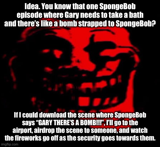 TOMFOOLERY | Idea. You know that one SpongeBob episode where Gary needs to take a bath and there’s like a bomb strapped to SpongeBob? If I could download the scene where SpongeBob says “GARY THERE’S A BOMB!!!”, I’ll go to the airport, airdrop the scene to someone, and watch the fireworks go off as the security goes towards them. | image tagged in tomfoolery | made w/ Imgflip meme maker