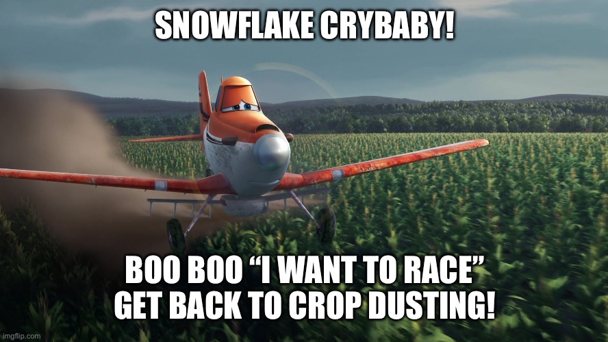 Sad Dusty Crophopper crop dusting | SNOWFLAKE CRYBABY! BOO BOO “I WANT TO RACE”
GET BACK TO CROP DUSTING! | image tagged in sad dusty crophopper crop dusting | made w/ Imgflip meme maker