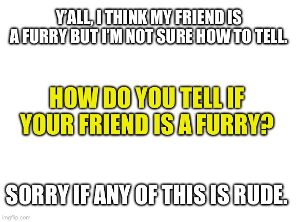 ? | Y’ALL, I THINK MY FRIEND IS A FURRY BUT I’M NOT SURE HOW TO TELL. HOW DO YOU TELL IF YOUR FRIEND IS A FURRY? SORRY IF ANY OF THIS IS RUDE. | image tagged in blank white template | made w/ Imgflip meme maker