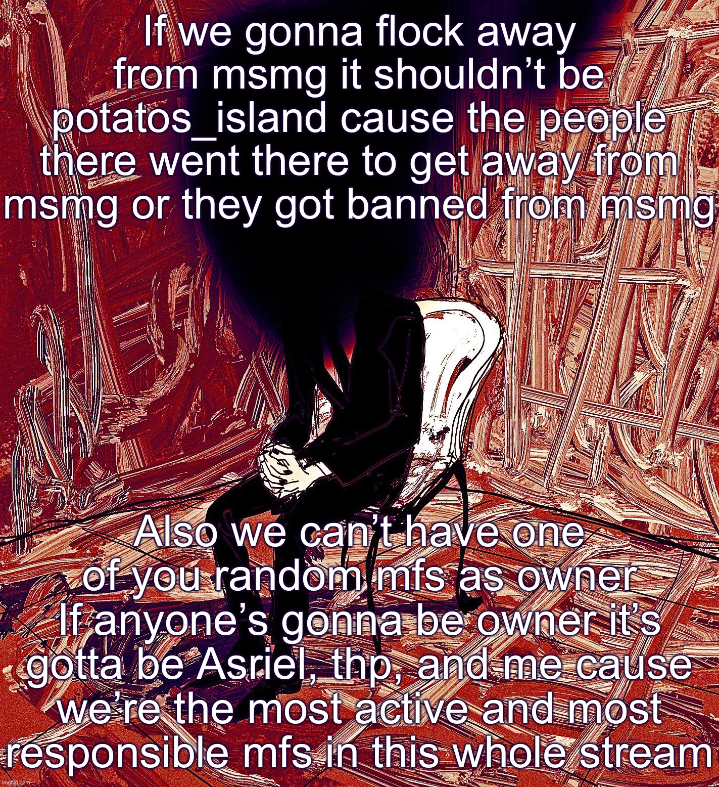 We’re the least likely to abuse it too | If we gonna flock away from msmg it shouldn’t be potatos_island cause the people there went there to get away from msmg or they got banned from msmg; Also we can’t have one of you random mfs as owner
If anyone’s gonna be owner it’s gotta be Asriel, thp, and me cause we’re the most active and most responsible mfs in this whole stream | image tagged in digestion | made w/ Imgflip meme maker