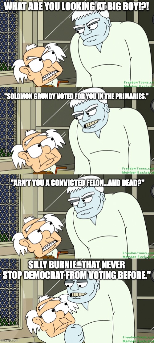 If yeah want more just ask or go to FreedomToons.com | WHAT ARE YOU LOOKING AT BIG BOY!?! "SOLOMON GRUNDY VOTED FOR YOU IN THE PRIMARIES."; "ARN'T YOU A CONVICTED FELON...AND DEAD?"; SILLY BURNIE...THAT NEVER STOP DEMOCRAT FROM VOTING BEFORE." | image tagged in democrats,dead,bernie sanders | made w/ Imgflip meme maker