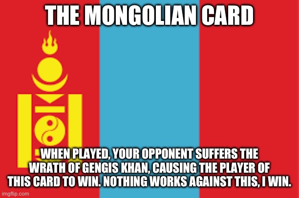 Mongolian Card | THE MONGOLIAN CARD; WHEN PLAYED, YOUR OPPONENT SUFFERS THE WRATH OF GENGIS KHAN, CAUSING THE PLAYER OF THIS CARD TO WIN. NOTHING WORKS AGAINST THIS, I WIN. | image tagged in mongolia flag | made w/ Imgflip meme maker