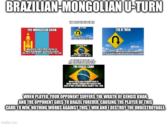 Brazilian-Mongolian U-turn | BRAZILIAN-MONGOLIAN U-TURN; WHEN PLAYED, YOUR OPPONENT SUFFERS THE WRATH OF GENGIS KHAN, AND THE OPPONENT GOES TO BRAZIL FOREVER, CAUSING THE PLAYER OF THIS CARD TO WIN. NOTHING WORKS AGAINST THIS, I WIN AND I DESTROY THE UNDESTROYABLE. | image tagged in blank white template | made w/ Imgflip meme maker