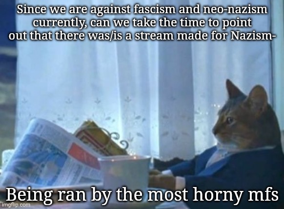 I'm dead serious | Since we are against fascism and neo-nazism currently, can we take the time to point out that there was/is a stream made for Nazism-; Being ran by the most horny mfs | image tagged in memes,i should buy a boat cat | made w/ Imgflip meme maker