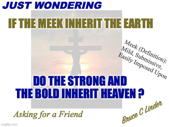 The Meek Shall Inherit the Earth | JUST WONDERING; IF THE MEEK INHERIT THE EARTH; Meek (Definition): Mild, Submissive,
Easily Imposed Upon; DO THE STRONG AND THE BOLD INHERIT HEAVEN ? Asking for a Friend; Bruce C Linder | image tagged in strength,courage,certainty,wwjd,heaven | made w/ Imgflip meme maker
