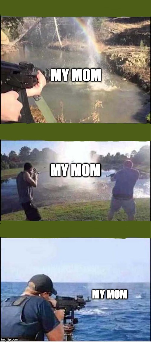 Shooting at water | MY MOM; MY MOM; MY MOM | image tagged in shooting at water | made w/ Imgflip meme maker