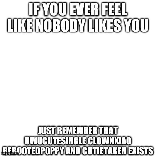 Blank Transparent Square | IF YOU EVER FEEL LIKE NOBODY LIKES YOU; JUST REMEMBER THAT UWUCUTESINGLE CLOWNXIAO REBOOTEDPOPPY AND CUTIETAKEN EXISTS | image tagged in memes,blank transparent square | made w/ Imgflip meme maker